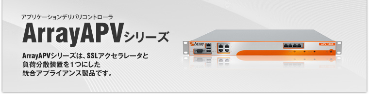 アプリケーションデリバリコントローラ ArrayAPVシリーズ ArrayAPVシリーズは、SSLアクセラレータと負荷分散装置を1つにした統合アプライアンス製品です。