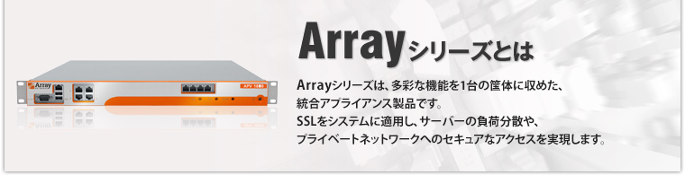 Arrayシリーズとは Arrayシリーズは、多彩な機能を1台の筺体に収めた、統合アプライアンス製品です。SSLをシステムに適用し、サーバーの負荷分散や、プライベートネットワークへのセキュアなアクセスを実現します。