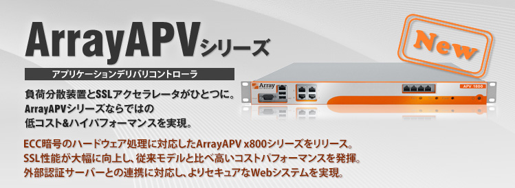 ArrayAPVシリーズ アプリケーションデリバリコントローラ 負荷分散装置とSSLアクセラレータがひとつに。ArrayAPVシリーズならではの低コスト＆ハイパフォーマンスを実現。マルチホーミング,帯域制御などさらに多彩な機能を全モデル標準機能としてご利用頂けるようになりました。