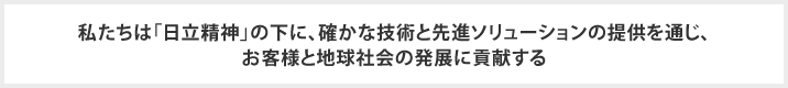 私たちは「日立精神」の下に、確かな技術と先進ソリューションの提供を通じ、お客様と地球社会の発展に貢献する