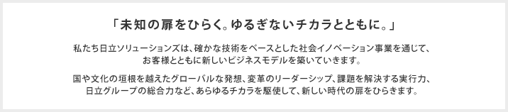「未知の扉をひらく。ゆるぎないチカラとともに。」私たち日立ソリューションズは、確かな技術をベースとした社会イノベーション事業を通じて、お客様とともに新しいビジネスモデルを築いていきます。国や文化の垣根を越えたグローバルな発想、変革のリーダーシップ、課題を解決する実行力、日立グループの総合力など、あらゆるチカラを駆使して、新しい時代の扉をひらきます。