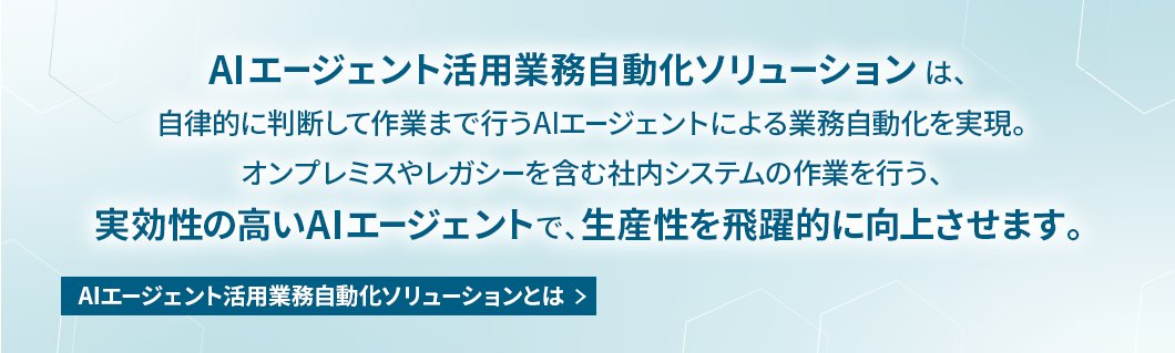 AIエージェント活用業務自動化ソリューションは、自律的に判断して作業まで行うAIエージェントによる業務自動化を実現。オンプレミスやレガシーを含む社内システムの作業を行う、実効性の高いAIエージェントで、生産性を飛躍的に向上させます。 AIエージェント活用業務自動化ソリューションとは