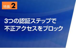 特長2　3つの認証ステップで、不正アクセスをブロック