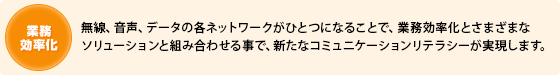業務効率化無線、音声、データの各ネットワークがひとつになることで、業務効率化とさまざまなソリューションと組み合わせることで、新たなコミュニケーションリテラシーが実現します。