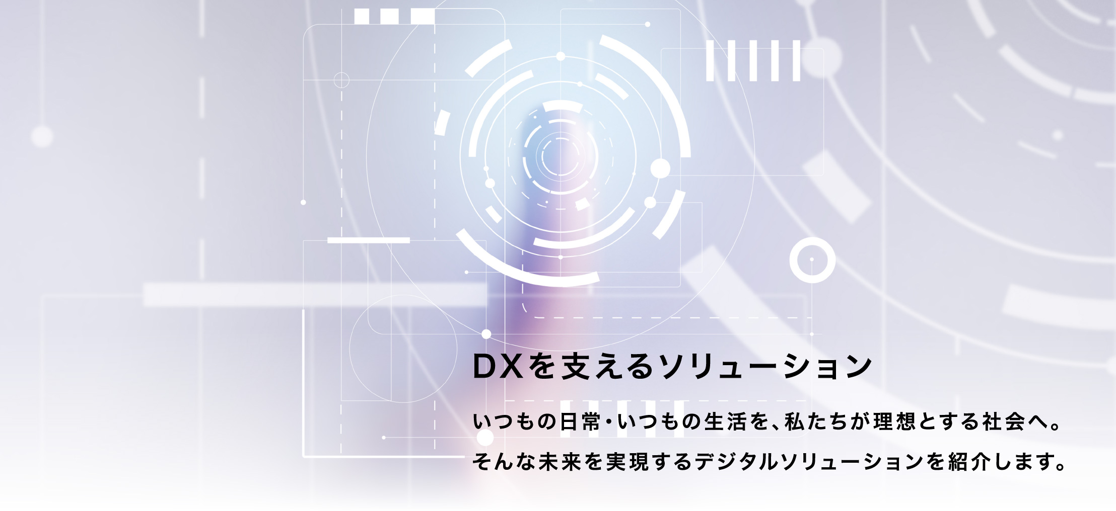 DXを支えるソリューション いつもの日常・いつもの生活を、私たちが理想とする社会へ。そんな未来を実現するデジタルソリューションを紹介します。