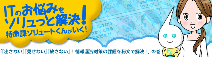 ITのお悩みをソリュッと解決！ 特命課ソリュートくんがいく！ 『出さない』『見せない』『放さない』！ 情報漏洩対策の課題を秘文で解決！の巻
