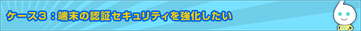 ケース3 :端末の認証セキュリティを強化したい