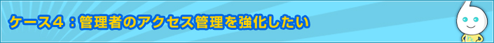ケース4 :管理者のアクセス管理を強化したい