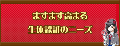 ますます高まる生体認証のニーズ
