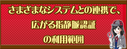 さまざまなシステムとの連携で、広がる指静脈認証の利用範囲