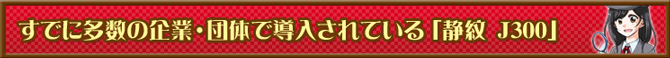 すでに多数の企業・団体で導入されている「静紋 J300」