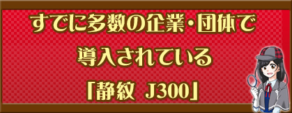 すでに多数の企業・団体で導入されている「静紋 J300」