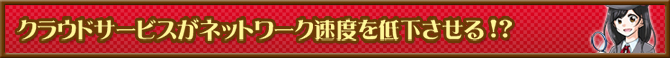 クラウドサービスがネットワーク速度を低下させる！？