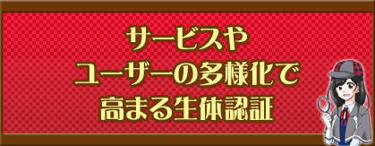 サービスやユーザーの多様化で高まる生体認証