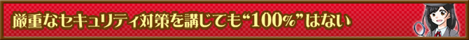 厳重なセキュリティ対策を講じても“100％”はない