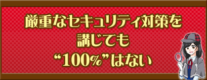 厳重なセキュリティ対策を講じても“100％”はない