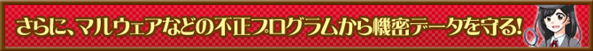さらに、マルウェアなどの不正プログラムから機密データを守る！