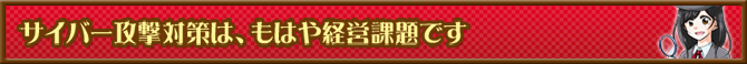 サイバー攻撃対策は、もはや経営課題です