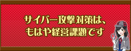 サイバー攻撃対策は、もはや経営課題です