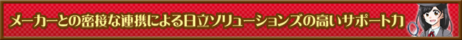 メーカーとの密接な連携による日立ソリューションズの高いサポート力