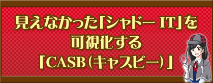 見えなかった「シャドーIT」を可視化する「CASB（キャスビー）」