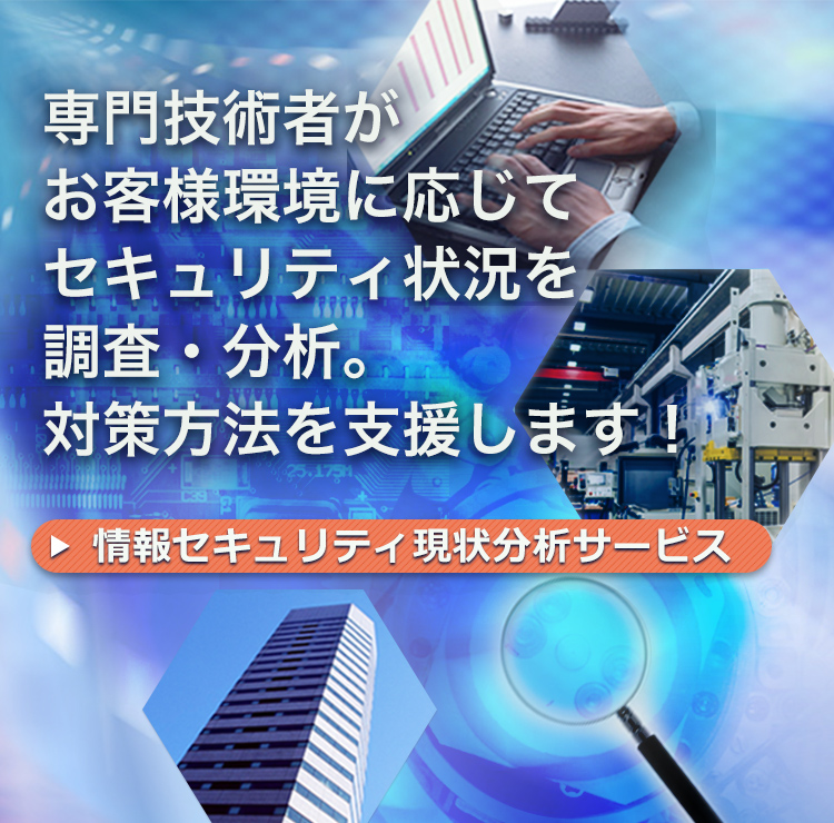 専門技術者がお客さま環境に応じてセキュリティ状況を調査・分析。対策方法を支援します！