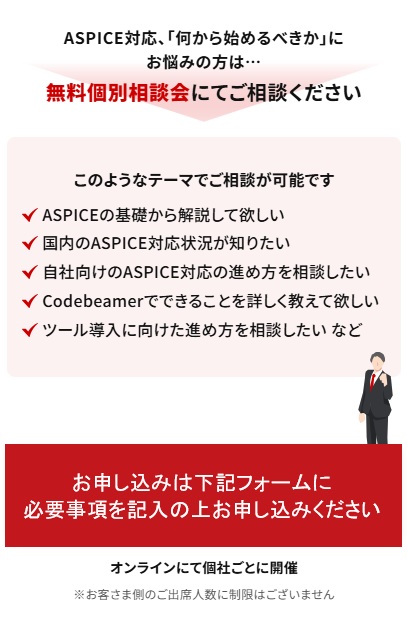 ASPICE対応、「何から始めるべきか」にお悩みの方は無料個別相談会にてご相談ください。お申込みは下記フォームに必要事項を記載の上お申し込みください。